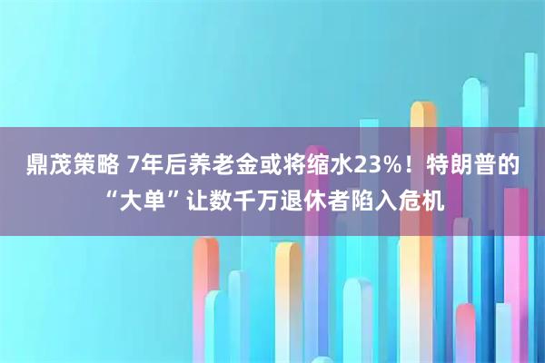 鼎茂策略 7年后养老金或将缩水23%！特朗普的“大单”让数千万退休者陷入危机