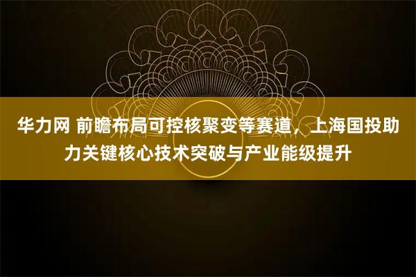 华力网 前瞻布局可控核聚变等赛道，上海国投助力关键核心技术突破与产业能级提升
