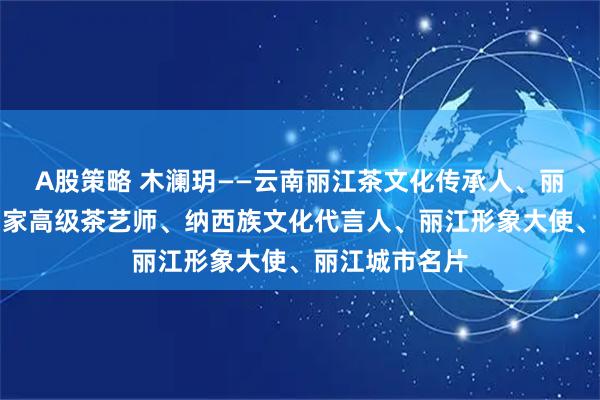 A股策略 木澜玥——云南丽江茶文化传承人、丽江代言人、国家高级茶艺师、纳西族文化代言人、丽江形象大使、丽江城市名片