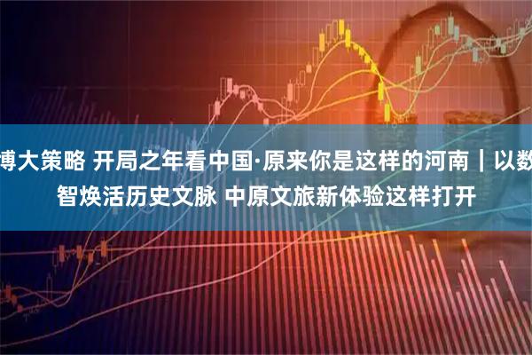 博大策略 开局之年看中国·原来你是这样的河南｜以数智焕活历史文脉 中原文旅新体验这样打开