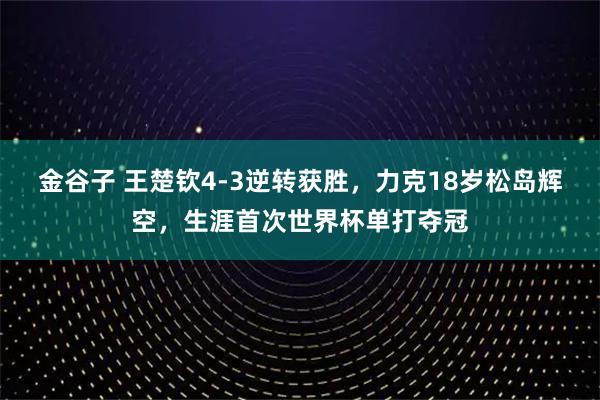 金谷子 王楚钦4-3逆转获胜，力克18岁松岛辉空，生涯首次世界杯单打夺冠