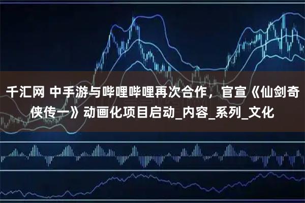 千汇网 中手游与哔哩哔哩再次合作，官宣《仙剑奇侠传一》动画化项目启动_内容_系列_文化