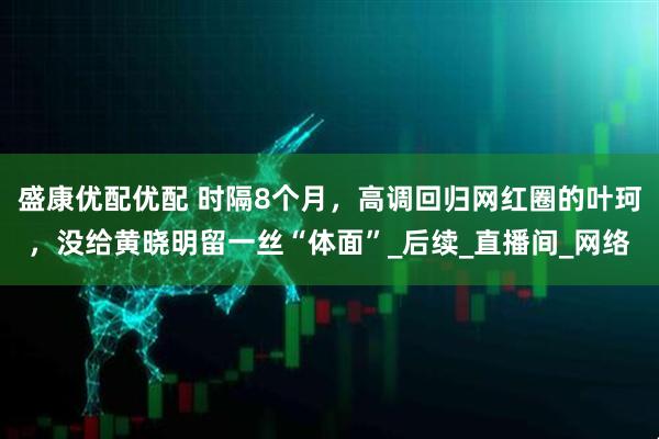 盛康优配优配 时隔8个月，高调回归网红圈的叶珂，没给黄晓明留一丝“体面”_后续_直播间_网络